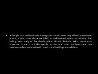    Although such architecturally incongruous construction may offend preservation
    purists, it injects into the urban fabric an architectural variety and vitality I find
    lacking from many of the closely policed Historic Districts. What seems most
    important to me is not the specific architectural styles but how these new
    structures relate to the sidewalk, streets, and buildings around them.
 