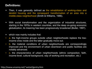 Definitions:
       Then, it was generally defined as the rehabilitation of working-class and
        derelict housing and the consequent transformation of an area into a
        middle-class neighborhood (Smith & Williams, 1986).

       With social transformation and the organization of industrial structures,
        starting in the 1970s in western countries, and the deep on-going economic
        globalization, its meaning has been progressively broadened (Butler, 1997),

       which now mainly includes that:
    •   a. the high-income groups outside urban neighborhoods replace the low-
        income ones inside and the latter gradually move out;
    •   b. the material conditions of urban neighborhoods are correspondingly
        improved and the environment of urban downtown and public facilities are
        notably advanced;
    •   c. the characteristics of urban neighborhoods (ethnic composition, faith,
        income level, cultural background, way of working and recreation, etc.)



http://www.uncanny.net/~wetzel/gentry.htm
 