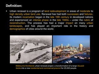 Definition:
   Urban renewal is a program of land redevelopment in areas of moderate to
    high density urban land use. Renewal has had both successes and failures.
    Its modern incarnation began in the late 19th century in developed nations
    and experienced an intense phase in the late 1940s – under the rubric of
    reconstruction. The process has had a major impact on many urban
    landscapes, and has played an important role in the history and
    demographics of cities around the world.




         Melbourne Docklands urban renewal project, a transformation of a large disused
         docks into a new residential and commercial precinct for 25,000 people.
 