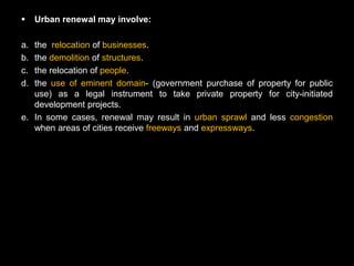     Urban renewal may involve:

a. the relocation of businesses.
b. the demolition of structures.
c. the relocation of people.
d. the use of eminent domain- (government purchase of property for public
   use) as a legal instrument to take private property for city-initiated
   development projects.
e. In some cases, renewal may result in urban sprawl and less congestion
   when areas of cities receive freeways and expressways.
 