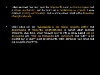    Urban renewal has been seen by proponents as an economic engine and
    a reform mechanism, and by critics as a mechanism for control. It may
    enhance existing communities, and in some cases result in the demolition
    of neighborhoods.



   Many cities link the revitalization of the central business district and
    gentrification of residential neighborhoods to earlier urban renewal
    programs. Over time, urban renewal evolved into a policy based less on
    destruction and more on renovation and investment, and today is an
    integral part of many local governments, often combined with small and
    big business incentives.
 