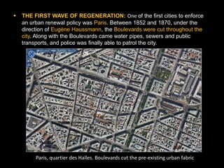   THE FIRST WAVE OF REGENERATION: One of the first cities to enforce
    an urban renewal policy was Paris. Between 1852 and 1870, under the
    direction of Eugène Haussmann, the Boulevards were cut throughout the
    city. Along with the Boulevards came water pipes, sewers and public
    transports, and police was finally able to patrol the city.




         Paris, quartier des Halles. Boulevards cut the pre-existing urban fabric
 