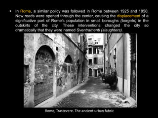    In Rome, a similar policy was followed in Rome between 1925 and 1950.
    New roads were opened through the center, causing the displacement of a
    significative part of Rome’s population in small boroughs (borgate) in the
    outskirts of the city. These interventions changed the city so
    dramatically that they were named Sventramenti (slaughters).




                    Rome, Trastevere. The ancient urban fabric
 