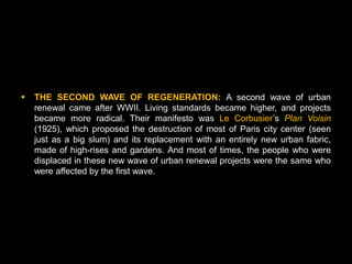    THE SECOND WAVE OF REGENERATION: A second wave of urban
    renewal came after WWII. Living standards became higher, and projects
    became more radical. Their manifesto was Le Corbusier’s Plan Voisin
    (1925), which proposed the destruction of most of Paris city center (seen
    just as a big slum) and its replacement with an entirely new urban fabric,
    made of high-rises and gardens. And most of times, the people who were
    displaced in these new wave of urban renewal projects were the same who
    were affected by the first wave.
 