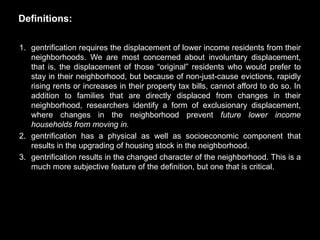 Definitions:

1. gentrification requires the displacement of lower income residents from their
   neighborhoods. We are most concerned about involuntary displacement,
   that is, the displacement of those ―original‖ residents who would prefer to
   stay in their neighborhood, but because of non-just-cause evictions, rapidly
   rising rents or increases in their property tax bills, cannot afford to do so. In
   addition to families that are directly displaced from changes in their
   neighborhood, researchers identify a form of exclusionary displacement,
   where changes in the neighborhood prevent future lower income
   households from moving in.
2. gentrification has a physical as well as socioeconomic component that
   results in the upgrading of housing stock in the neighborhood.
3. gentrification results in the changed character of the neighborhood. This is a
   much more subjective feature of the definition, but one that is critical.
 