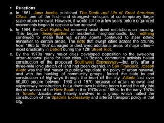  Reactions
a. In 1961, Jane Jacobs published The Death and Life of Great American
   Cities, one of the first—and strongest—critiques of contemporary large-
   scale urban renewal. However, it would still be a few years before organized
   movements began to oppose urban renewal.
b. In 1964, the Civil Rights Act removed racial deed restrictions on housing.
   This began desegregation of residential neighborhoods, but redlining
   continued to mean that real estate agents continued to steer ethnic
   minorities to certain areas. The riots that swept cities across the country
   from 1965 to 1967 damaged or destroyed additional areas of major cities—
   most drastically in Detroit during the 12th Street Riot.
c. By the 1970s many major cities developed opposition to the sweeping
   urban-renewal plans for their cities. In Boston, community activists halted
   construction of the proposed Southwest Expressway—but only after a
   three-mile long stretch of land had been cleared. In San Francisco, Joseph
   Alioto was the first mayor to publicly repudiate the policy of urban renewal,
   and with the backing of community groups, forced the state to end
   construction of highways through the heart of the city. Atlanta lost over
   60,000 people between 1960 and 1970 because of urban renewal and
   expressway construction, but a downtown building boom turned the city into
   the showcase of the New South in the 1970s and 1980s. In the early 1970s
   in Toronto Jacobs was heavily involved in a group which halted the
   construction of the Spadina Expressway and altered transport policy in that
   city.
 