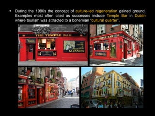    During the 1990s the concept of culture-led regeneration gained ground.
    Examples most often cited as successes include Temple Bar in Dublin
    where tourism was attracted to a bohemian ―cultural quarter‖.
 