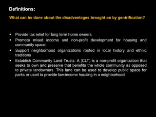 Definitions:
What can be done about the disadvantages brought on by gentrification?



   Provide tax relief for long term home owners
   Promote mixed income and non-profit development for housing and
    community space
   Support neighborhood organizations rooted in local history and ethnic
    traditions
   Establish Community Land Trusts: A (CLT) is a non-profit organization that
    seeks to own and preserve that benefits the whole community as opposed
    to private landowners. This land can be used to develop public space for
    parks or used to provide low-income housing in a neighborhood
 