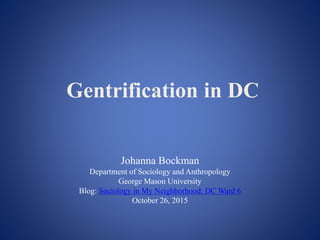 Gentrification in DC
Johanna Bockman
Department of Sociology and Anthropology
George Mason University
Blog: Sociology in My Neighborhood: DC Ward 6
October 26, 2015
 