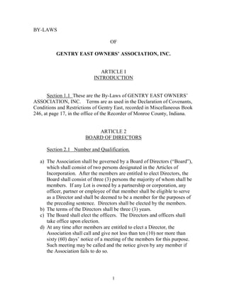 1 
BY­LAWS 
OF 
GENTRY EAST OWNERS’ ASSOCIATION, INC. 
ARTICLE I 
INTRODUCTION 
Section 1.1  These are the By­Laws of GENTRY EAST OWNERS’ 
ASSOCIATION, INC.    Terms are as used in the Declaration of Covenants, 
Conditions and Restrictions of Gentry East, recorded in Miscellaneous Book 
246, at page 17, in the office of the Recorder of Monroe County, Indiana. 
ARTICLE 2 
BOARD OF DIRECTORS 
Section 2.1   Number and Qualification. 
a)  The Association shall be governed by a Board of Directors (“Board”), 
which shall consist of two persons designated in the Articles of 
Incorporation.  After the members are entitled to elect Directors, the 
Board shall consist of three (3) persons the majority of whom shall be 
members.  If any Lot is owned by a partnership or corporation, any 
officer, partner or employee of that member shall be eligible to serve 
as a Director and shall be deemed to be a member for the purposes of 
the preceding sentence.  Directors shall be elected by the members. 
b)  The terms of the Directors shall be three (3) years. 
c)  The Board shall elect the officers.  The Directors and officers shall 
take office upon election. 
d)  At any time after members are entitled to elect a Director, the 
Association shall call and give not less than ten (10) nor more than 
sixty (60) days’ notice of a meeting of the members for this purpose. 
Such meeting may be called and the notice given by any member if 
the Association fails to do so.
 