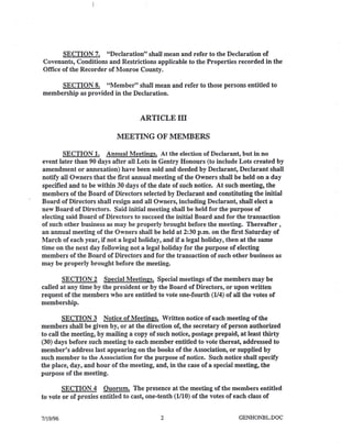 SECTION 7. "Declaration" shall mean and refer to the Declaration of
Covenants, Conditions and Restrictions applicable to the Properties recorded in the
Office of the Recorder of Monroe County.
SECTION 8. "Member" shall mean and refer to those persons entitled to
membership as provided in the Declaration.
ARTICLEll
MEETING OF MEMBERS
SECTION 1. Annual Meetings. At the election of Declarant, but in no
event later than 90 days after all Lots in Gentry Honours (to include Lots created by
amendment or annexation) have been sold and deeded by Declarant, Declarant shall
notify all Owners that the first annual meeting of the Owners shall be held on a day
specified and to be within 30 days of the date of such notice. At such meeting, the
members of the Board of Directors selected by Declarant and constituting the initial
Board of Directors shall resign and all Owners, including Declarant, shall elect a
new Board of Directors. Said initial meeting shall be held for the purpose of
electing said Board of Directors to succeed the initial Board and for the transaction
of such other business as may be properly brought before the meeting. Thereafter,
an annual meeting of the Owners shall be held at 2:30 p.m. on the first Saturday of
March of each year, if not a legal holiday, and if a legal holiday, then at the same
time on the next day following not a legal holiday for the purpose of electing
members of the Board of Directors and for the transaction of such other business as
may be properly brought before the meeting.
SECTION 2 Special Meetings. Special meetings of the members may be
called at any time by the president or by the Board of Directors, 'or upon written
request of the members who are entitled to vote one-fourth (114)of all the votes of
membership.
SECTION 3 Notice of Meetings. Written notice of each meeting of the
members shall be given by, or at the direction of, the secretary of person authorized
to call the meeting, by mailing a copy of such notice, postage prepaid, at least thirty
(30) days before such meeting to each member entitled to vote thereat, addressed to
member's address last appearing on the books of the Association, or supplied by
such member to the Association for the purpose of notice. Such notice shall specify
the place, day, and hour of the meeting, and, in the case of a special meeting, the
purpose of the meeting.
SECTION 4 Quorum. The presence at the meeting of the members entitled
to vote or of proxies entitled to cast, one-tenth (1110)of the votes of each class of
7/19/96 2 GENHONBL.DOC
 