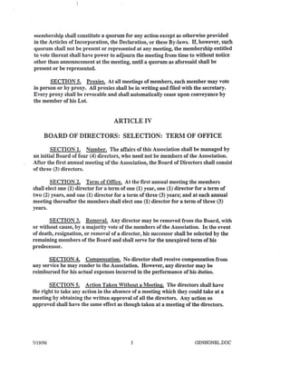 membership shall constitute a quorum for any action except as otherwise provided
in the Articles of Incorporation, the Declaration, or these By-laws. If, however, such
quorum shall not be present or represented at any meeting, the membership entitled
to vote thereat shall have power to adjourn the meeting from time to without notice
other than announcement at the meeting, until a quorum as aforesaid shall be
present or be represented.
SECTION 5. Proxies. At all meetings of members, each member may vote
in person or by proxy. All proxies shall be in writing and filed with the secretary.
Every proxy shall be revocable and shall automatically cease upon conveyance by
the member of his Lot.
ARTICLE IV
BOARD OF DIRECTORS: SELECTION: TERM OF OFFICE
SECTION 1. Number. The affairs of this Association shall be managed by
an initial Board of four (4) directors, who need not be members of the Association.
After the first annual meeting of the Association, the Board of Directors shall consist
of three (3) directors.
SECTION 2. Term of Office. At the first annual meeting the members
shall elect one (1) director for a term of one (1) year, one (1) director for a term of
two (2) years, and one (1) director for a term of three (3) years; and at each annual
meeting thereafter the members shall elect one (1) director for a term of three (3)
years.
SECTION 3. Removal. Any director may be removed from the Board, with
or without cause, by a majority vote of the members of the Association. In the event
of death, resignation, or removal of a director, his successor shall be selected by the
remaining members of the Board and shall serve for the unexpired term of his
predecessor.
SECTION 4. Compensation. No director shall receive compensation from
any service he may render to the Association. However, any director may be
reimbursed for his actual expenses incurred in the performance of his duties.
SECTION 5. Action Taken Without a Meeting. The directors shall have
the right to take any action in the absence of a meeting which they could take at a
meeting by obtaining the written approval of all the directors. Any action so
approved shall have the same effect as though taken at a meeting of the directors.
7/19/96 3 GENHONBL.DOC
 