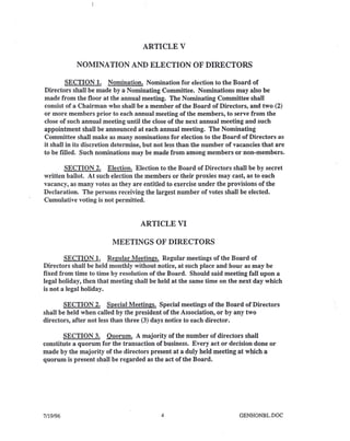 ARTICLE V
NOMINATION AND ELECTION OF DIRECTORS
SECTION 1. Nomination. Nomination for election to the Board of
Directors shall be made by a Nominating Committee. Nominations may also be
made from the floor at the annual meeting. The Nominating Committee shall
consist of a Chairman who shall be a member of the Board of Directors, and two (2)
or more members prior to each annual meeting of the members, to serve from the
close of such annual meeting until the close of the next annual meeting and such
appointment shall be announced at each annual meeting. The Nominating
Committee shall make as many nominations for election to the Board of Directors as
it shall in its discretion determine, but not less than the number of vacancies that are
to be filled. Such nominations may be made from among members or non-members.
SECTION 2. Election. Election to the Board of Directors shall be by secret
written ballot. At such election the members or their proxies may cast, as to each
vacancy, as many votes as they are entitled to exercise under the provisions of the
Declaration. The persons receiving the largest number of votes shall be elected.
Cumulative voting is not permitted.
ARTICLE VI
MEETINGS OF DIRECTORS
SECTION 1. Regular Meetings. Regular meetings of the Board of
Directors shall be held monthly without notice, at such place and hour as may be
fixed from time to time by resolution of the Board. Should said meeting fall upon a
legal holiday, then that meeting shall be held at the same time on the next day which
is not a legal holiday.
SECTION 2. Special Meetings. Special meetings of the Board of Directors
shall be held when called by the president of the Association, or by any two
directors, after not less than three (3) days notice to each director.
SECTION 3. Quorum. A majority of the number of directors shall
constitute a quorum for the transaction of business. Every act or decision done or
made by the majority of the directors present at a duly held meeting at which a
quorum is present shall be regarded as the act of the Board.
7/19/96 4 GENHONBL.DOC
 