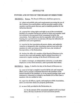 7/19/96
ARTICLE VII
POWERS AND DUTIES OF THE BOARD OF DIRECTORS
SECTION 1. Powers. The Board of Directors shall have power to:
(a) adopt and publish rules and requirements governing the use of
the Common Area and facilities, and the personal conduct of the
members and the guests thereon, and to establish penalties for the
infraction thereof;
(b) suspend the voting rights and right to use of the recreational
facilities of a member during any period in which such member shall
be in default in the payment of any assessment levied by the
Association. Such rights may also be suspended after notice and
hearing, for a period not to exceed sixty (60) days for infraction of
published rules and regulations;
(c) exercise for the Association all powers, duties, and authority
vested in or delegated to this Association and not reserved to the
members by other provisions of these By-Laws, the Articles of
Incorporation, or the Declaration;
(d) declare the office of a member of the Board of Directors to be
vacant in the event such member shall be absent from three (3)
consecutive regular meetings of the Board of Directors; and
(e) employ a manager, an independent contractor, or such other
employees as they deem necessary, and to prescribe their duties.
SECTION 2. Duties. It shall be the duty of the Board of Directors to:
(a) cause to be kept a complete record of all its acts and corporate
affairs and to present a statement thereof to the members at the
annual meeting of the members, or at any special meeting when such
statement is requested in writing by one-fourth (114)of the Class A
members who are entitled to vote;
(b) supervise all officers, agents, and employees of this Association,
and to see that their duties are properly performed;
(c) as more fully provided in the Declaration, to:
(1) fix the amount of the assessments against each Lot at least
thirty (30) days in advance of each assessment period;
5 GENHONBL.DOC
 