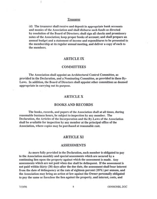 Treasurer
(d) The treasurer shall receive and deposit in appropriate bank accounts
and monies of the Association and shall disburse such funds as directed
by resolution of the Board of Directors; shall sign all checks and promissory
notes of the Association; keep proper books of account; and shall prepare an
annual budget and a statement of income and expenditures to be presented to
the membership at its regular annual meeting, and deliver a copy of each to
the members.
ARTICLE IX
COMMITTEES
The Association shall appoint an Architectural Control Committee, as
provided in the Declaration, and a Nominating Committee, as provided in these By-
Laws. In addition, the Board of Directors shall appoint other committees as deemed
appropriate in carrying out its purpose.
ARTICLE X
BOOKS AND RECORDS
The books, records, and papers of the Association shall at all times, during
reasonable business hours, be subject to inspection by any member. The
Declaration, the Articles of the Incorporation and the By-Laws of the Association
shall be available for inspection by any member at the principal office of the
Association, where copies may be purchased at reasonable cost.
ARTICLE XI
ASSESSMENTS
As more fully provided in the Declaration, each member is obligated to pay
to the Association monthly and special assessments which are secured by a
continuing lien upon the property against which the assessment is made. Any
assessments which are not paid when due shall be delinquent. If the assessment is
not paid within thirty (30) days after the due date, the assessment shall bear interest
from the date of delinquency at the rate of eighteen percent (18%) per annum, and
the Association may bring an action at law against the Owner personally obligated
to pay the same or foreclose the lien against the property, and interest, costs, and
7/19/96 8 GENHONBL.DOC
 