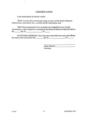 CERTIFICATION
I, the undersigned, do hereby certify:
THAT I am the duly elected and acting secretary of the Gentry Honours
Homeowners Association, Inc., a not-for-profit corporation, and,
THAT the foregoing By-Laws constitute the original By-Laws of said
Association, as duly adopted at a meeting of the Board of Directors thereof, held on
the day of , 19 __ 0
IN WITNESS THEREOF, I have hereunto subscribed my name and affixed
the seal of said Association this day of , 19 _
Name Printed: _
Secretary
7/19/96 10 GENHONBL.DOC
 