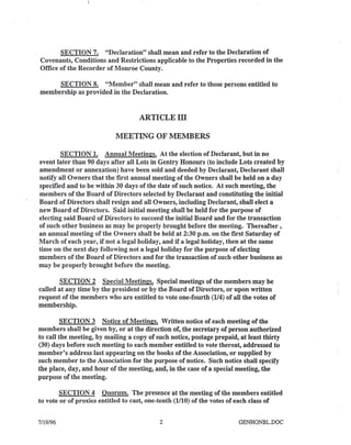SECTION 7. "Declaration" shall mean and refer to the Declaration of
Covenants, Conditions and Restrictions applicable to the Properties recorded in the
Office of the Recorder of Monroe County.
SECTION 8. "Member" shall mean and refer to those persons entitled to
membership as provided in the Declaration.
ARTICLEm
MEETING OF MEMBERS
SECTION 1. Annual Meetings. At the election of Declarant, but in no
event later than 90 days after all Lots in Gentry Honours (to include Lots created by
amendment or annexation) have been sold and deeded by Declarant, Declarant shall
notify all Owners that the first annual meeting of the Owners shall be held on a day
specified and to be within 30 days of the date of such notice. At such meeting, the
members of the Board of Directors selected by Declarant and constituting the initial
Board of Directors shall resign and all Owners, including Declarant, shall elect a
new Board of Directors. Said initial meeting shall be held for the purpose of
electing said Board of Directors to succeed the initial Board and for the transaction
of such other business as may be properly brought before the meeting. Thereafter,
an annual meeting of the Owners shall be held at 2:30 p.m. on the first Saturday of
March of each year, if not a legal holiday, and if a legal holiday, then at the same
time on the next day following not a legal holiday for the purpose of electing
members of the Board of Directors and for the transaction of such other business as
may be properly brought before the meeting.
SECTION 2 Special Meetings. Special meetings of the members may be
called at any time by the president or by the Board of Directors, or upon written
request of the members who are entitled to vote one-fourth (114)of aU the votes of
membership.
SECTION 3 Notice of Meetings. Written notice of each meeting of the
members shall be given by, or at the direction of, the secretary of person authorized
to call the meeting, by mailing a copy of such notice, postage prepaid, at least thirty
(30) days before such meeting to each member entitled to vote thereat, addressed to
member's address last appearing on the books of the Association, or supplied by
such member to the Association for the purpose of notice. Such notice shall specify
the place, day, and hour of the meeting, and, in the case of a special meeting, the
purpose of the meeting.
SECTION 4 Ouorum. The presence at the meeting of the members entitled
to vote or of proxies entitled to cast, one-tenth (1110)of the votes of each class of
7/19/96 2 GENHONBL.DOC
 
