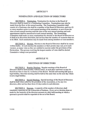 ARTICLE V
NOMINATION AND ELECTION OF DIRECTORS
SECTION 1. Nomination. Nomination for election to the Board of
Directors shall be made by a Nominating Committee. Nominations may also be
made from the floor at the annual meeting. The Nominating Committee shall
consist of a Chairman who shall be a member of the Board of Directors, and two (2)
or more members prior to each annual meeting of the members, to serve from the
close of such annual meeting until the close of the next annual meeting and such
appointment shall be announced at each annual meeting. The Nominating
Committee shall make as many nominations for election to the Board of Directors as
it shall in its discretion determine, but not less than the number of vacancies that are
to be filled. Such nominations may be made from among members or non-members.
SECTION 2. Election. Election to the Board of Directors shall be by secret
written ballot. At such election the members or their proxies may cast, as to each
vacancy, as many votes as they are entitled to exercise under the provisions of the
Declaration. The persons receiving the largest number of votes shall be elected.
Cumulative voting is not permitted.
ARTICLE VI
MEETINGS OF DIRECTORS
SECTION 1. Regular Meetings. Regular meetings of the Board of
Directors shall be held monthly without notice, at such place and hour as may be
fixed from time to time by resolution of the Board. Should said meeting fall upon a
legal holiday, then that meeting shall be held at the same time on the next day which
is not a legal holiday.
SECTION 2. Special Meetings. Special meetings of the Board of Directors
shall be held when called by the president of the Association, or by any two
directors, after not less than three (3) days notice to each director.
SECTION 3. Quorum. A majority of the number of directors shall
constitute a quorum for the transaction of business. Every act or decision done or
made by the majority of the directors present at a duly held meeting at which a
quorum is present shall be regarded as the act of the Board.
7/19/96 4 GENHONBL.DOC
 