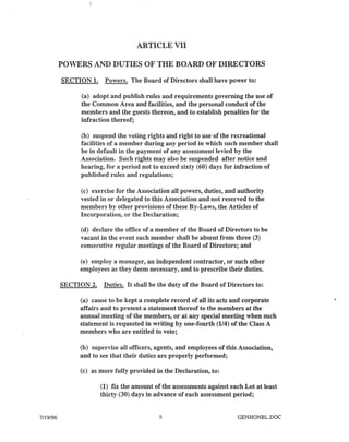 ARTICLE VII
POWERS AND DUTIES OF THE BOARD OF DIRECTORS
SECTION 1. Powers. The Board of Directors shall have power to:
(a) adopt and publish rules and requirements governing the use of
the Common Area and facilities, and the personal conduct of the
members and the guests thereon, and to establish penalties for the
infraction thereof;
(b) suspend the voting rights and right to use of the recreational
facilities of a member during any period in which such member shall
be in default in the payment of any assessment levied by the
Association. Such rights may also be suspended after notice and
hearing, for a period not to exceed sixty (60) days for infraction of
published rules and regulations;
(c) exercise for the Association all powers, duties, and authority
vested in or delegated to this Association and not reserved to the
members by other provisions of these By-Laws, the Articles of
Incorporation, or the Declaration;
(d) declare the office of a member of the Board of Directors to be
vacant in the event such member shall be absent from three (3)
consecutive regular meetings of the Board of Directors; and
(e) employ a manager, an independent contractor, or such other
employees as they deem necessary, and to prescribe their duties.
SECTION 2. Duties. It shall be the duty of the Board of Directors to:
(a) cause to be kept a complete record of all its acts and corporate
affairs and to present a statement thereof to the members at the
annual meeting of the members, or at any special meeting when such
statement is requested in writing by one-fourth (1/4) of the Class A
members who are entitled to vote;
(b) supervise all officers, agents, and employees of this Association,
and to see that their duties are properly performed;
(c) as more fully provided in the Declaration, to:
(1) fix the amount of the assessments against each Lot at least
thirty (30) days in advance of each assessment period;
7/19/96 5 GENHONBL.DOC
 