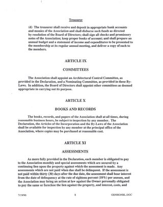 Treasurer
(d) The treasurer shall receive and deposit in appropriate bank accounts
and monies of the Association and shall disburse such funds as directed
by resolution of the Board of Directors; shall sign all checks and promissory
notes of the Association; keep proper books of account; and shall prepare an
annual budget and a statement of income and expenditures to be presented to
the membership at its regular annual meeting, and deliver a copy of each to
the members.
ARTICLE IX
COMMITTEES
The Association shall appoint an Architectural Control Committee, as
provided in the Declaration, and a Nominating Committee, as provided in these By-
Laws. In addition, the Board of Directors shall appoint other committees as deemed
appropriate in carrying out its purpose.
ARTICLE X
BOOKS AND RECORDS
The books, records, and papers of the Association shall at all times, during
reasonable business hours, be subject to inspection by any member. The
Declaration, the Articles of the Incorporation and the By-Laws of the Association
shall be available for inspection by any member at the principal office of the
Association, where copies may be purchased at reasonable cost.
ARTICLE XI
ASSESSMENTS
As more fully provided in the Declaration, each member is obligated to pay
to the Association monthly and special assessments which are secured by a
continuing lien upon the property against which the assessment is made. Any
assessments which are not paid when due shall be delinquent. If the assessment is
not paid within thirty (30) days after the due date, the assessment shall bear interest
from the date of delinquency at the rate of eighteen percent (18%) per annum, and
the Association may bring an action at law against the Owner personally obligated
to pay the same or foreclose the lien against the property, and interest, costs, and
7/19/96 8 GENHONBL.DOC
 