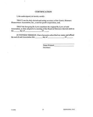 CERTIFICATION
I, the undersigned, do hereby certify:
THAT I am the duly elected and acting secretary of the Gentry Honours
Homeowners Association, Inc., a not-for-profit corporation, and,
THA T the foregoing By-Laws constitute the original By-Laws of said
Association, as duly adopted at a meeting of the Board of Directors thereof, held on
the day of , 19 __ .
IN WITNESS THEREOF, I have hereunto subscribed my name and affixed
the seal of said Association this day of , 19 _
Name Printed: _
Secretary
7/19/96 10 GENHONBL.DOC
 