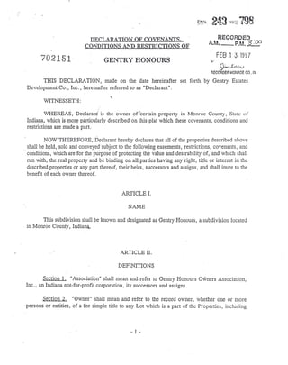 DECLARATION OF COVEN ANTS,
CONDITIONS AND RESTRICTIONS OF
702151' GENTRY HONOURS
FfB 1 3 1997
~lj~AA.J
RECORDER MONROE CO., IN
THIS DECLARATION, made on the date hereinafter set forth by Gentry Estates
Development Co" Inc. hereinafter referred to as "Declarant".
WITNESSETH:
~.
WHEREAS, Declarant is the owner of 'certain property in Monroe County, State of'
Indiana, which is more particularly described on this plat which these covenants, conditions and
restrictions are made a part.
NOW THEREFORE, Declarant hereby declares that all of the properties described above
.' shall be held, sold and conveyedsubject to the following easements, restrictions, covenants, and
conditions, which are for the purpose of protecting the value and desirability of, and which shall
run with, 'the real property and be binding on all parties having any right, title or interest in the
described properties or any part thereof, their heirs, successors and assigns, and shall inure to the
benefit of each owner thereof.
ARTICLE I.
NAME
This subdivision shall be known and designated as Gentry Honours, a subdivision located
in Monroe County, Indiana,
ARTICLE II.
DEFINITIONS
Section 1, "Association" shall mean and refer to Gentry Honours Owners Association,
Inc., an Indiana not-far-profit corporation, its' successors and assigns.
Section 2. "Owner" shall mean and refer to the record owner, whether one or more
persons or entities, of a fee simple title to any Lot which is a part of the Properties, including
- 1 -
 