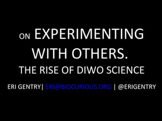 ON  EXPERIMENTING WITH OTHERS.  THE RISE OF DIWO SCIENCE ERI GENTRY|  [email_address]  | @ERIGENTRY  