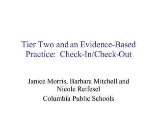 Tier Two and an Evidence-Based Practice:  Check-In/Check-Out Janice Morris, Barbara Mitchell and Nicole Reifesel Columbia Public Schools 