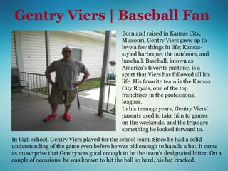Gentry Viers | Baseball Fan
Born and raised in Kansas City,
Missouri, Gentry Viers grew up to
love a few things in life; Kansas-
styled barbeque, the outdoors, and
baseball. Baseball, known as
America’s favorite pastime, is a
sport that Viers has followed all his
life. His favorite team is the Kansas
City Royals, one of the top
franchises in the professional
leagues.
In his teenage years, Gentry Viers’
parents used to take him to games
on the weekends, and the trips are
something he looked forward to.
In high school, Gentry Viers played for the school team. Since he had a solid
understanding of the game even before he was old enough to handle a bat, it came
as no surprise that Gentry was good enough to be the team’s designated hitter. On a
couple of occasions, he was known to hit the ball so hard, his bat cracked.
 