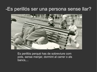 -Es perillós ser una persona sense llar?
Es perillós perquè has de sobreviure com
pots, sense menjar, dormint al carrer o als
bancs,...
 