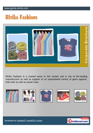 Ritika Fashions is a trusted name in the market and is one of the leading
manufacturer as well as supplier of an unparalleled variety of gents apparel,
kids wear as well as casual wear.
 