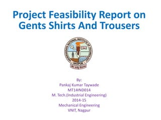 Project Feasibility Report on
Gents Shirts And Trousers
By:
Pankaj Kumar Taywade
MT14IND014
M. Tech.(Industrial Engineering)
2014-15
Mechanical Engineering
VNIT, Nagpur
 