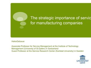 The strategic importance of servic
for manufacturing companies

HeikoGebauer
Associate Professor for Service Management at the Institute of Technology
Management (University of St.Gallen) in Switzerland
Guest Professor at the Service Research Center (Karlstad University) in Sweden

 