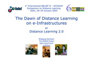 1st International BELIEF II – 6CHOICE
                  Symposium on Distance Learning
                     Delhi, 28–29 January 2009



           The Dawn of Distance Learning
                on e-Infrastructures
                                         or
                   Distance Learning 2.0

                               Wolfgang Gentzsch
                               The DEISA Project
                               Open Grid Forum
                                    e-School




e-School
                       BELIEF-6Choice Delhi Jan 29 2009   Wolfgang Gentzsch
 