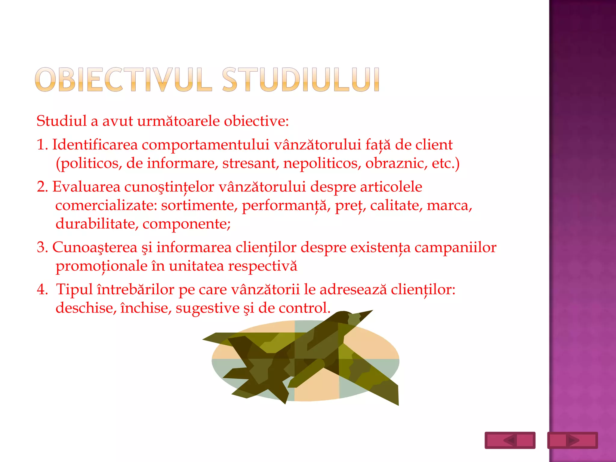Studiul a avut următoarele obiective:
1. Identificarea comportamentului vânzătorului faţă de client
    (politicos, de informare, stresant, nepoliticos, obraznic, etc.)
2. Evaluarea cunoştinţelor vânzătorului despre articolele
   comercializate: sortimente, performanţă, preţ, calitate, marca,
   durabilitate, componente;
3. Cunoaşterea şi informarea clienţilor despre existenţa campaniilor
   promoţionale în unitatea respectivă
4. Tipul întrebărilor pe care vânzătorii le adresează clienţilor:
   deschise, închise, sugestive şi de control.
 