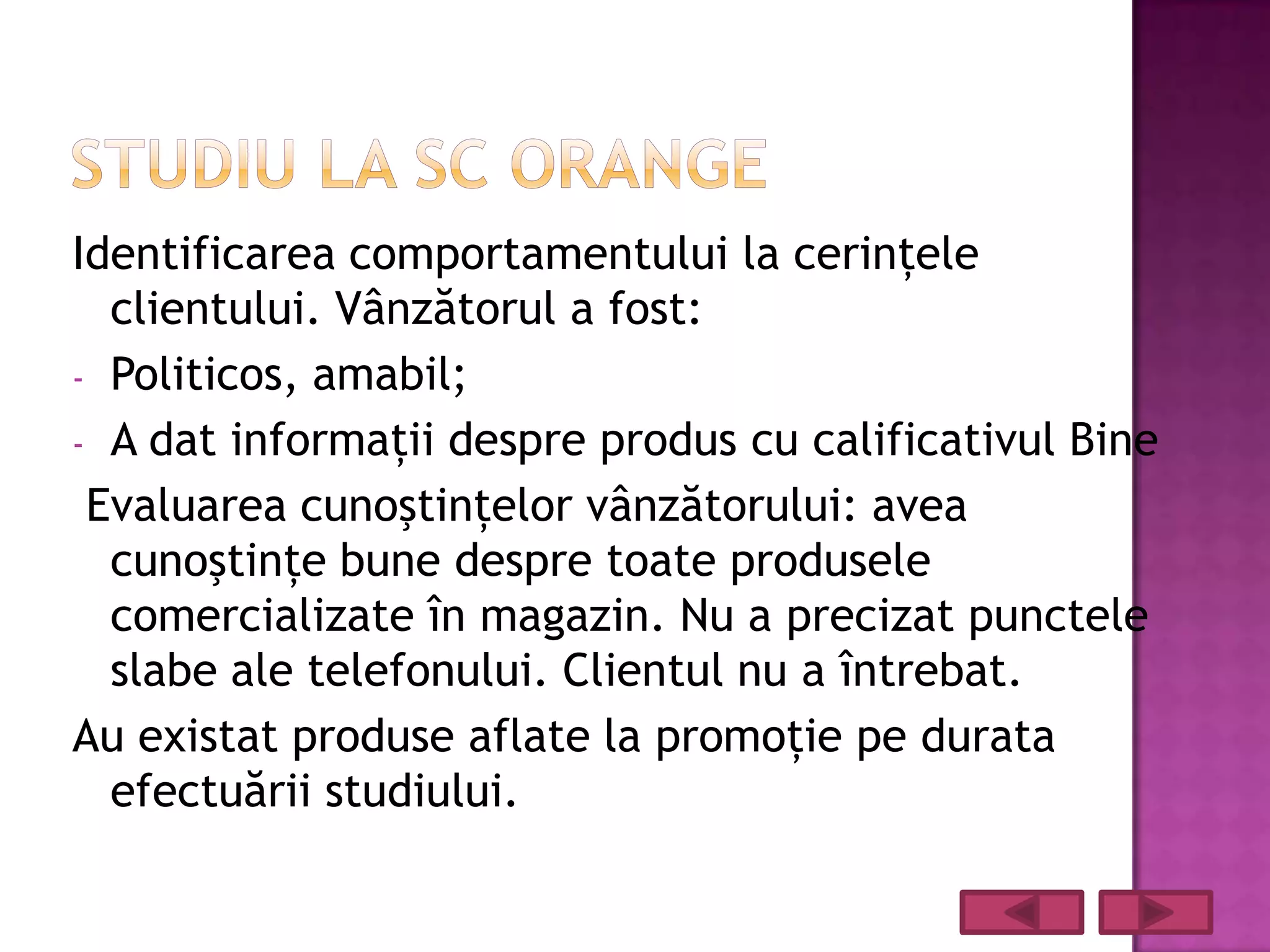 Identificarea comportamentului la cerinţele
  clientului. Vânzătorul a fost:
- Politicos, amabil;
- A dat informaţii despre produs cu calificativul Bine
 Evaluarea cunoştinţelor vânzătorului: avea
  cunoştinţe bune despre toate produsele
  comercializate în magazin. Nu a precizat punctele
  slabe ale telefonului. Clientul nu a întrebat.
Au existat produse aflate la promoţie pe durata
  efectuării studiului.
 