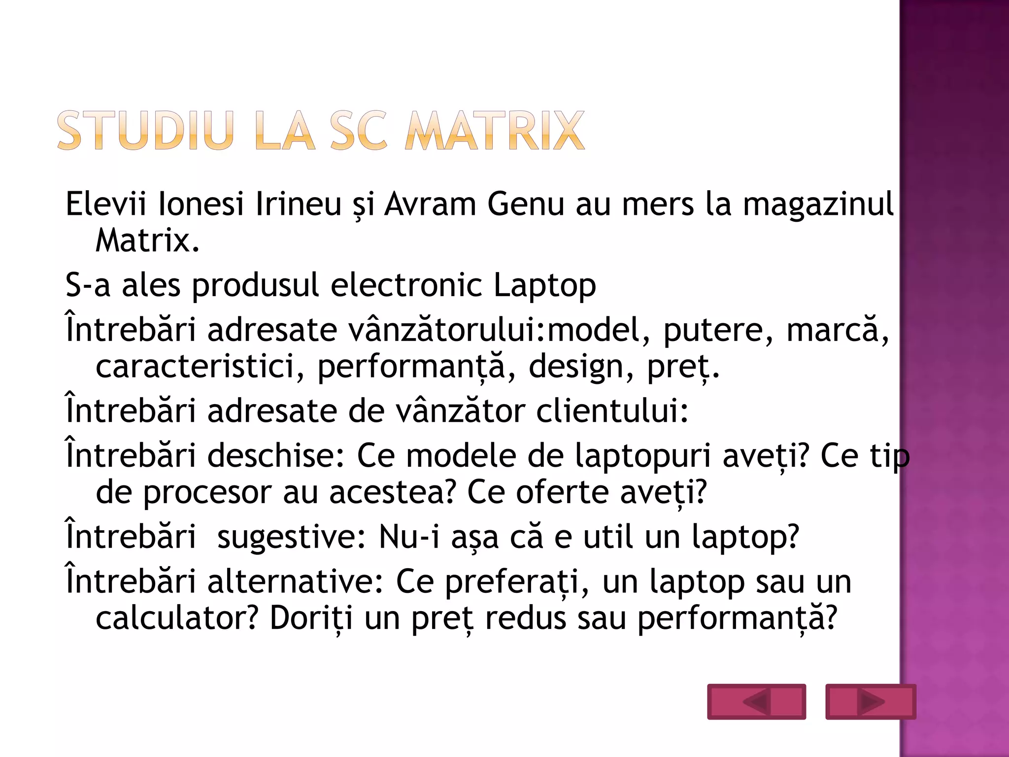 Elevii Ionesi Irineu şi Avram Genu au mers la magazinul
  Matrix.
S-a ales produsul electronic Laptop
Întrebări adresate vânzătorului:model, putere, marcă,
  caracteristici, performanţă, design, preţ.
Întrebări adresate de vânzător clientului:
Întrebări deschise: Ce modele de laptopuri aveţi? Ce tip
  de procesor au acestea? Ce oferte aveţi?
Întrebări sugestive: Nu-i aşa că e util un laptop?
Întrebări alternative: Ce preferaţi, un laptop sau un
  calculator? Doriţi un preţ redus sau performanţă?
 