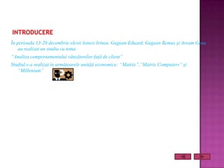 În perioada 13-20 decembrie elevii Ionesi Irineu, Gugean Eduard, Gugean Remus şi Avram Genu
    au realizat un studiu cu tema:
“Analiza comportamentului vânzătorilor faţă de client”
Studiul s-a realizat în următoarele unităţi economice: “Matrix”,”Matrix Computers” şi
   ”Millenium”
 