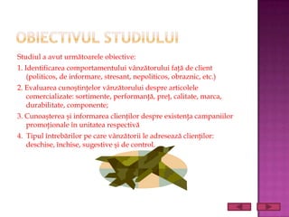 Studiul a avut următoarele obiective:
1. Identificarea comportamentului vânzătorului faţă de client
    (politicos, de informare, stresant, nepoliticos, obraznic, etc.)
2. Evaluarea cunoştinţelor vânzătorului despre articolele
   comercializate: sortimente, performanţă, preţ, calitate, marca,
   durabilitate, componente;
3. Cunoaşterea şi informarea clienţilor despre existenţa campaniilor
   promoţionale în unitatea respectivă
4. Tipul întrebărilor pe care vânzătorii le adresează clienţilor:
   deschise, închise, sugestive şi de control.
 