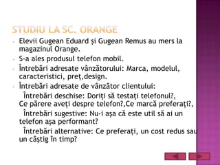-   Elevii Gugean Eduard şi Gugean Remus au mers la
    magazinul Orange.
-   S-a ales produsul telefon mobil.
-   Întrebări adresate vânzătorului: Marca, modelul,
    caracteristici, preţ,design.
-   Întrebări adresate de vânzător clientului:
      Întrebări deschise: Doriţi să testaţi telefonul?,
    Ce părere aveţi despre telefon?,Ce marcă preferaţi?,
      Întrebări sugestive: Nu-i aşa că este util să ai un
    telefon aşa performant?
      Întrebări alternative: Ce preferaţi, un cost redus sau
    un câştig în timp?
 