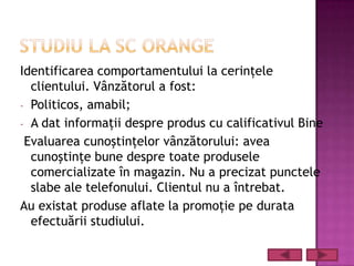 Identificarea comportamentului la cerinţele
  clientului. Vânzătorul a fost:
- Politicos, amabil;
- A dat informaţii despre produs cu calificativul Bine
 Evaluarea cunoştinţelor vânzătorului: avea
  cunoştinţe bune despre toate produsele
  comercializate în magazin. Nu a precizat punctele
  slabe ale telefonului. Clientul nu a întrebat.
Au existat produse aflate la promoţie pe durata
  efectuării studiului.
 