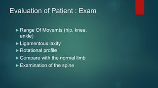 Evaluation of Patient : Exam
 Range Of Movemts (hip, knee,
ankle)
 Ligamentous laxity
 Rotational profile
 Compare with the normal limb
 Examination of the spine
 