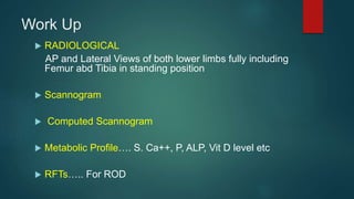Work Up
 RADIOLOGICAL
AP and Lateral Views of both lower limbs fully including
Femur abd Tibia in standing position
 Scannogram
 Computed Scannogram
 Metabolic Profile…. S. Ca++, P, ALP, Vit D level etc
 RFTs….. For ROD
 