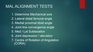 MAL ALIGNMENT TESTS
1. Determine Mechanical axis
2. Lateral distal femoral angle
3. Medial proximal tibial angle
4. Joint line convergence angle
5. Med / Lat Sublaxation
6. Joint depression / elevation
7. Centre of Rotation of Angulation
(CORA)
 