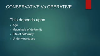 CONSERVATIVE Vs OPERATIVE
This depends upon
 Age
 Magnitude of deformity
 Site of deformity
 Underlying cause
 