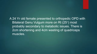 A 24 Yr old female presented to orthopedic OPD with
Bilateral Genu Vulgum more on Rt (25°) most
probably secondary to metabolic issues. There is
2cm shortening and 4cm wasting of quadriceps
muscles.
 
