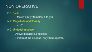 NON OPERATIVE
 1. AGE:
Males< 12 yr females < 11 yrs
 2. Magnitude of deformity
< 15°
 3. Underlying cause
Active disease e.g Rickets
First treat the disease, only then operate
 