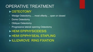 OPERATIVE TREATMENT
 OSTEOTOMY
• Wedge Osteotomy…. most oftenly… open or closed
• Dome Osteotomy
• Oblique Osteotomy
• Progressive lateral opening Osteotomy
 HEMI EPIPHYSIODESIS
 HEMI EPIPHYSEAL STAPLING
 ILLIZAROVE RING FIXATION
 