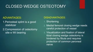 CLOSED WEDGE OSTEOTOMY
ADVANTAGES:
1.Periosteal splint is a good
stabilizer
2.Compression of osteotomy
site e Wt bearing
DISADVANTAGES:
1. Shortening
2. Medial femoral closing wedge needs
careful protection of vessel
3. Visualization and fixation of lateral
tibial closing wedge osteotomy is
hindered by fibula and requires
protection of common peroneal
nerve
 