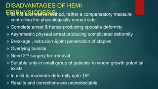 DISADVANTAGES OF HEMI
EPIPHYSIODESIS
 Its not acorrective method, rather a compensatory measure
controlling the physiologically normal side.
 Complete arrest & hence producing opoosite deformity
 Asymmetric physeal arrest producing complicated deformity
 Breakage , extrusion &joint penetration of staples
 Overlying bursitis
 Need 2nd surgery for removal
 Suitable only in small group of patients in whom growth potential
exists
 In mild to moderate deformity upto 15º.
 Results and corrections are unpredectable.
 